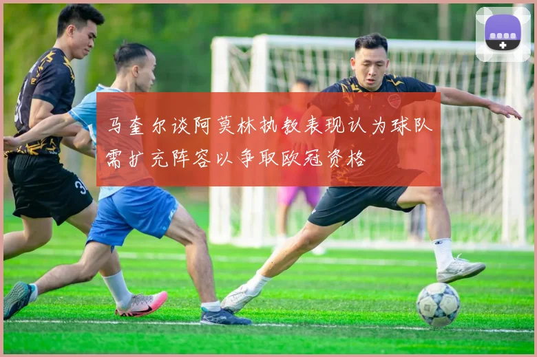 马奎尔谈阿莫林执教表现认为球队需扩充阵容以争取欧冠资格