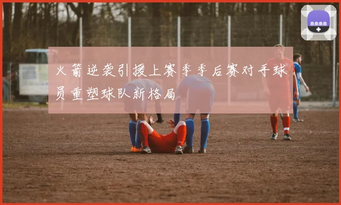 火箭逆袭引援上赛季季后赛对手球员重塑球队新格局