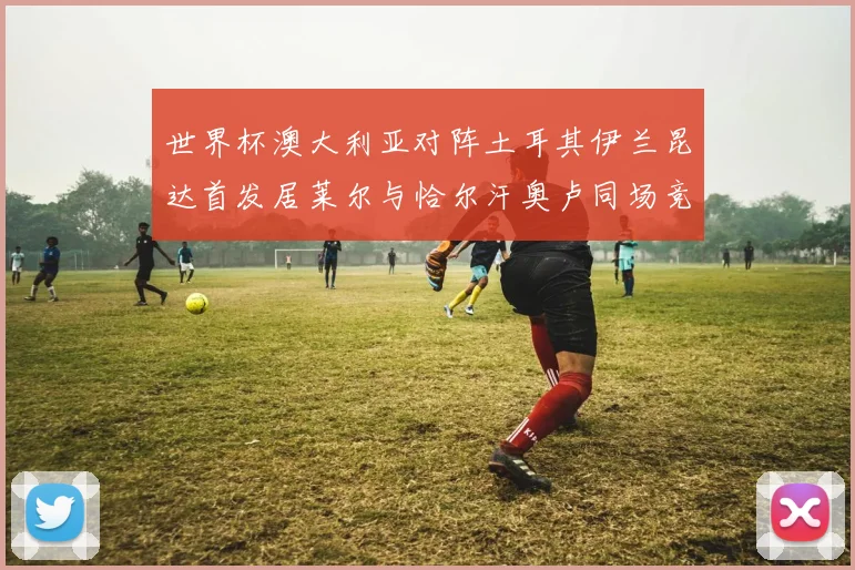 世界杯澳大利亚对阵土耳其伊兰昆达首发居莱尔与恰尔汗奥卢同场竞技