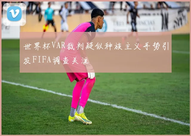 世界杯VAR裁判疑似种族主义手势引发FIFA调查关注