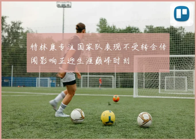 特林康专注国家队表现不受转会传闻影响正迎生涯巅峰时刻
