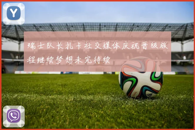 瑞士队长扎卡社交媒体庆祝晋级旅程继续梦想未完待续