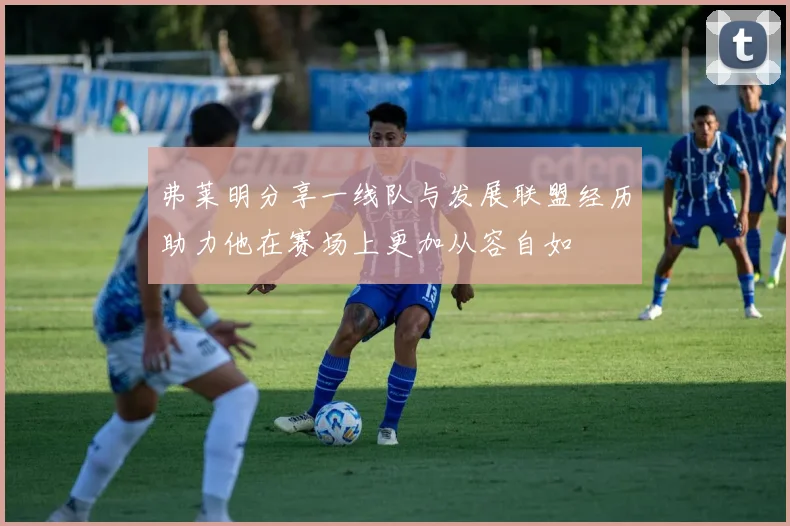 弗莱明分享一线队与发展联盟经历助力他在赛场上更加从容自如