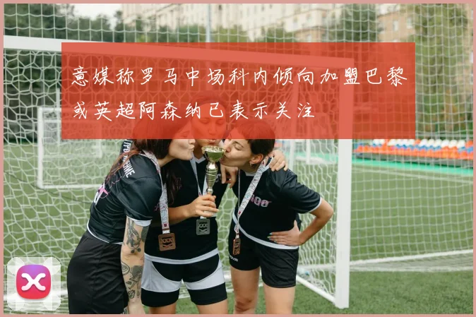 意媒称罗马中场科内倾向加盟巴黎或英超阿森纳已表示关注