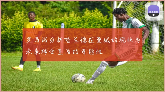 罗马诺分析哈兰德在曼城的现状与未来转会皇马的可能性