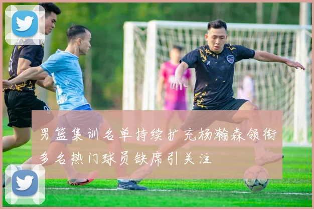男篮集训名单持续扩充杨瀚森领衔多名热门球员缺席引关注